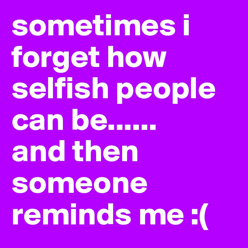 sometimes i forget how selfish people can be......      and then someone reminds me :(