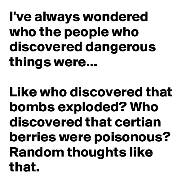 I've always wondered who the people who discovered dangerous things were...

Like who discovered that bombs exploded? Who discovered that certian berries were poisonous? Random thoughts like that.