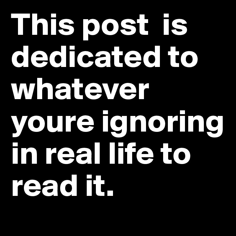 This post  is dedicated to whatever youre ignoring in real life to read it.