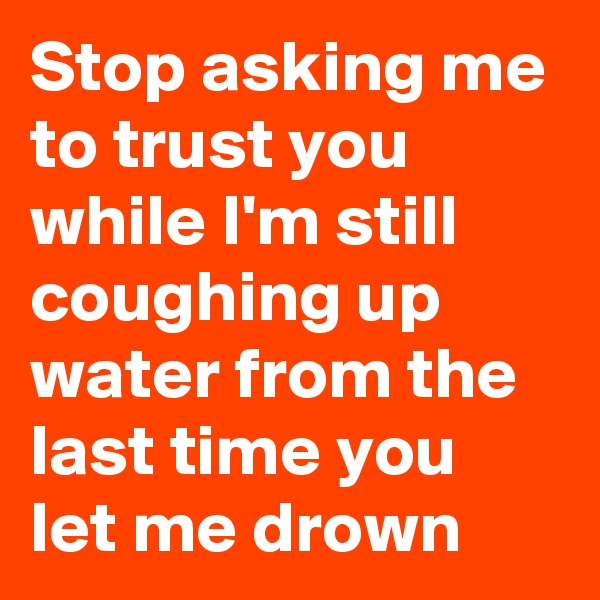Stop asking me to trust you while I'm still coughing up water from the last time you let me drown