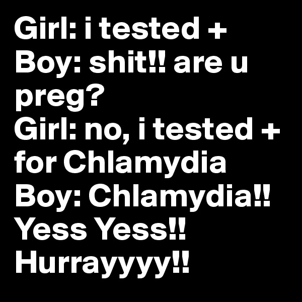 Girl: i tested +
Boy: shit!! are u preg?
Girl: no, i tested + for Chlamydia 
Boy: Chlamydia!! Yess Yess!! Hurrayyyy!!