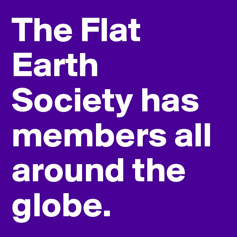The Flat Earth Society has members all around the globe. 