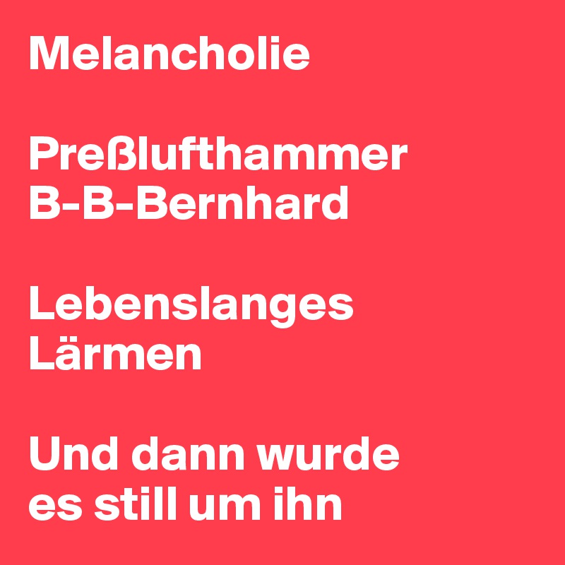 Melancholie

Preßlufthammer 
B-B-Bernhard

Lebenslanges 
Lärmen

Und dann wurde 
es still um ihn