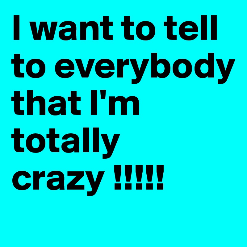 I want to tell to everybody that I'm totally crazy !!!!! 