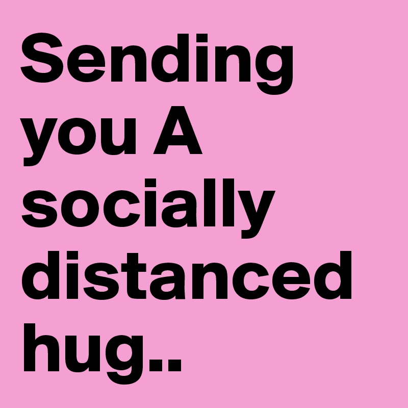 Sending you A socially distanced hug..