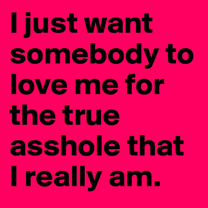 I just want somebody to love me for the true asshole that I really am.