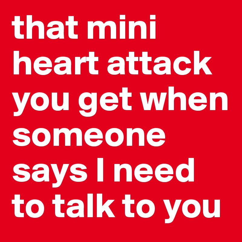 that mini heart attack you get when someone says I need to talk to you 