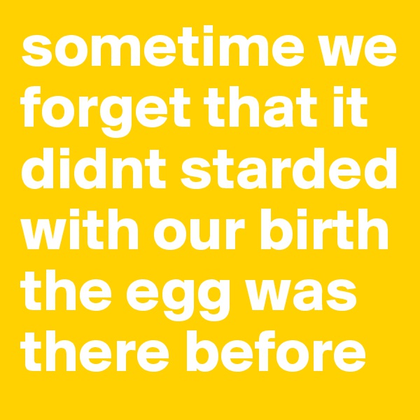 sometime we forget that it didnt starded with our birth the egg was there before