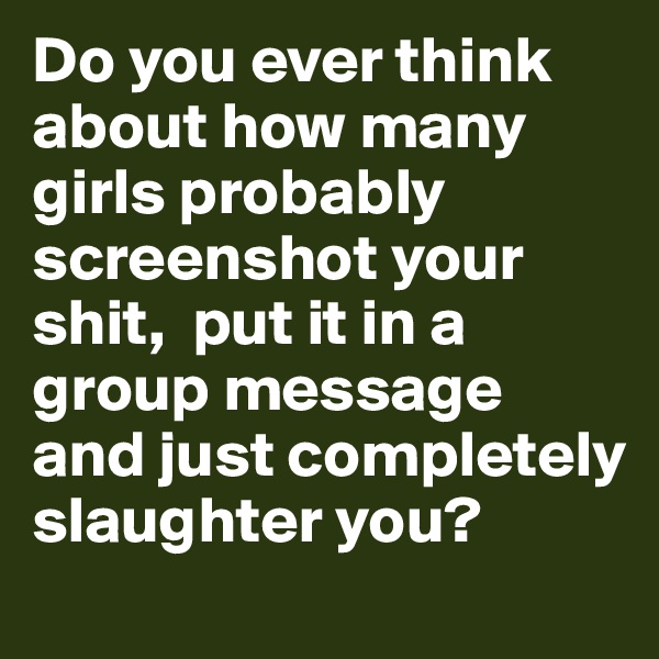 Do you ever think about how many girls probably screenshot your shit,  put it in a group message and just completely slaughter you?