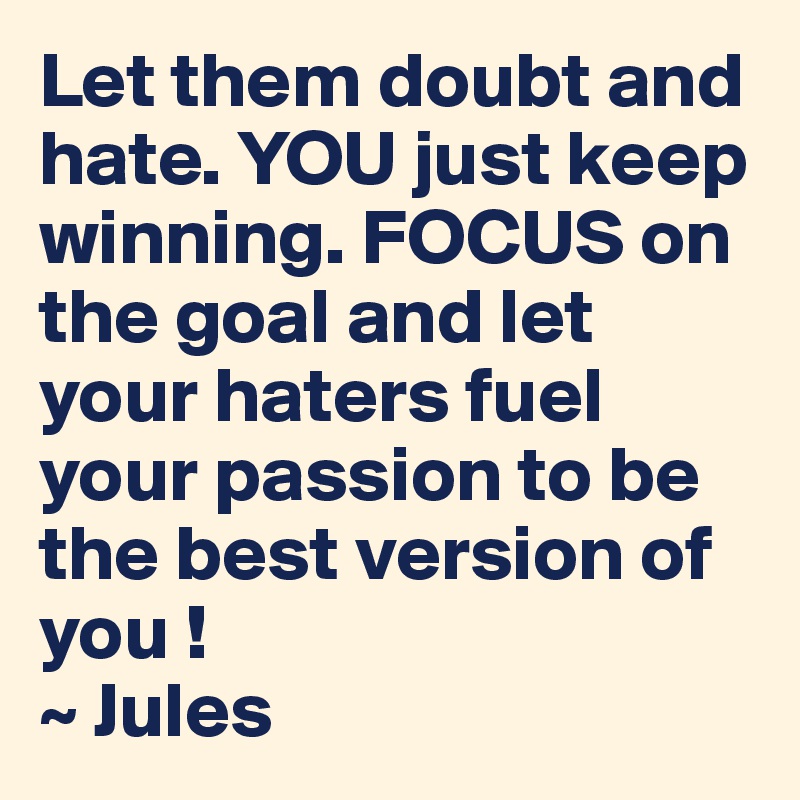 Let them doubt and hate. YOU just keep winning. FOCUS on the goal and let your haters fuel your passion to be the best version of you ! 
~ Jules 