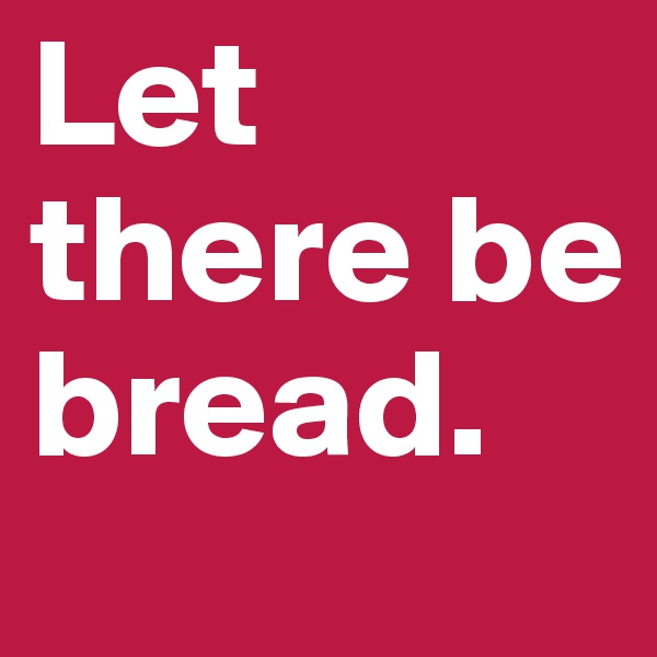 Let there be bread. 