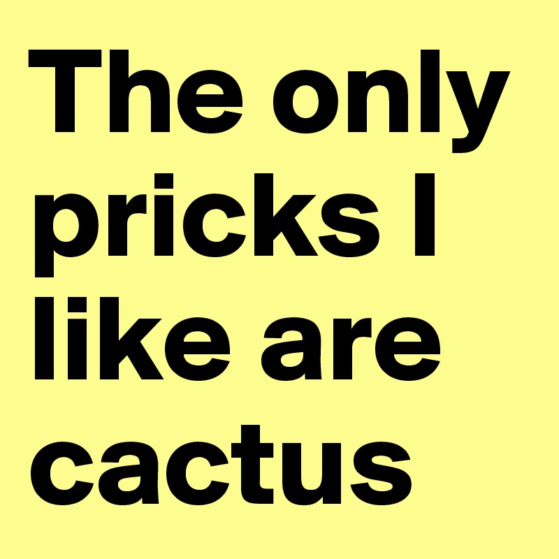 The only pricks I like are cactus 