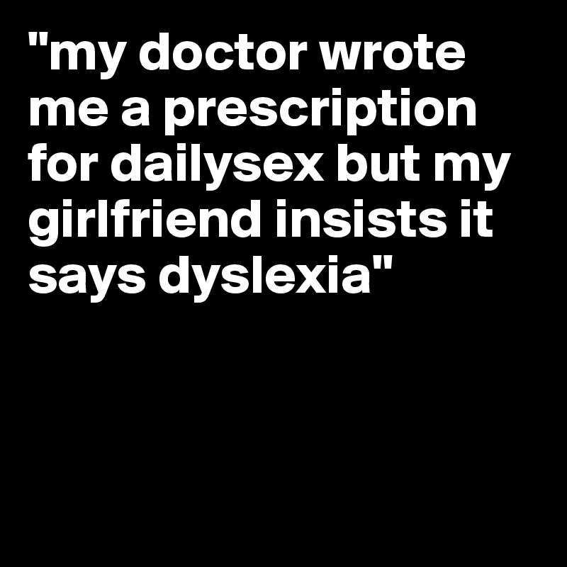 "my doctor wrote me a prescription for dailysex but my girlfriend insists it says dyslexia" 



