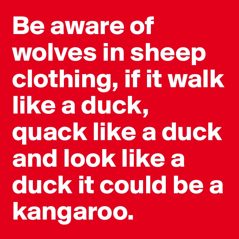 Be aware of wolves in sheep clothing, if it walk like a duck, quack like a duck and look like a duck it could be a kangaroo.