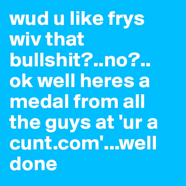 wud u like frys wiv that bullshit?..no?.. ok well heres a medal from all the guys at 'ur a cunt.com'...well done 