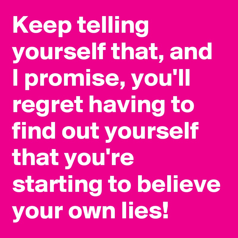 Keep telling yourself that, and I promise, you'll regret having to find out yourself that you're starting to believe your own lies! 
