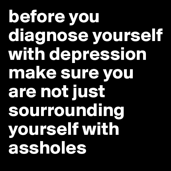 before you diagnose yourself with depression 
make sure you are not just sourrounding yourself with assholes