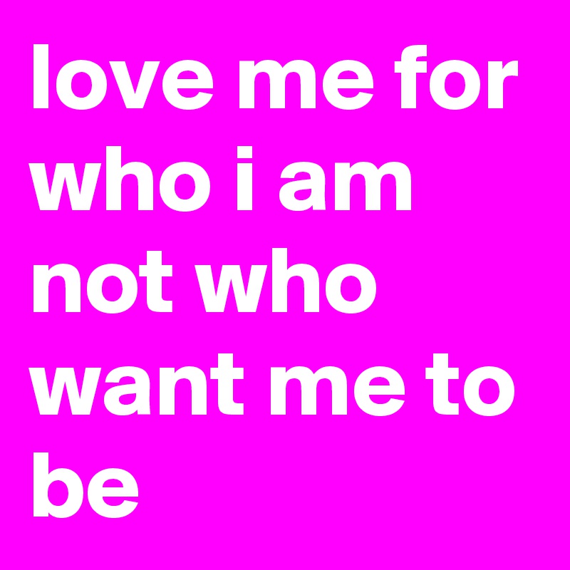 love me for who i am not who want me to be 