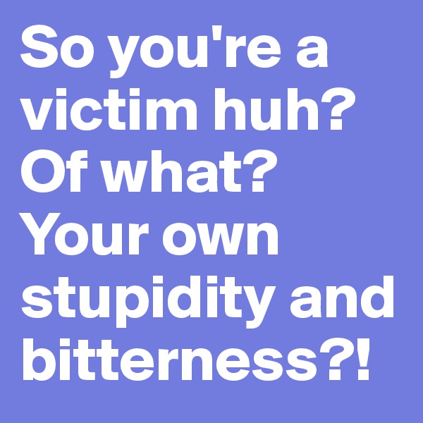 So you're a victim huh?
Of what? Your own stupidity and bitterness?!