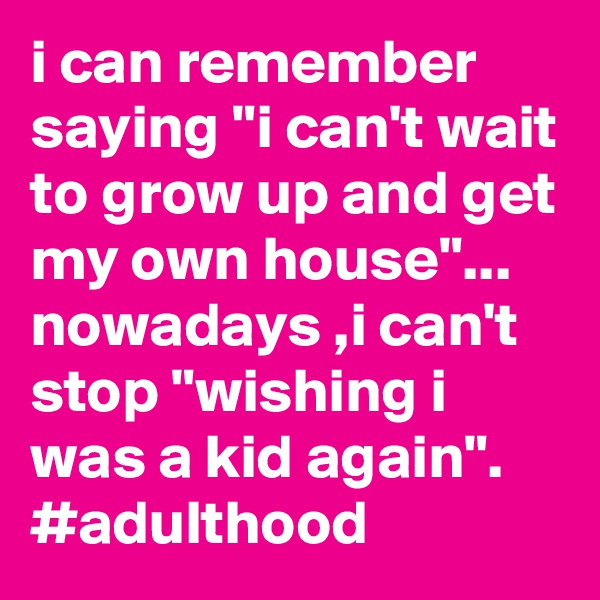 i can remember saying "i can't wait to grow up and get my own house"... 
nowadays ,i can't stop "wishing i was a kid again".
#adulthood