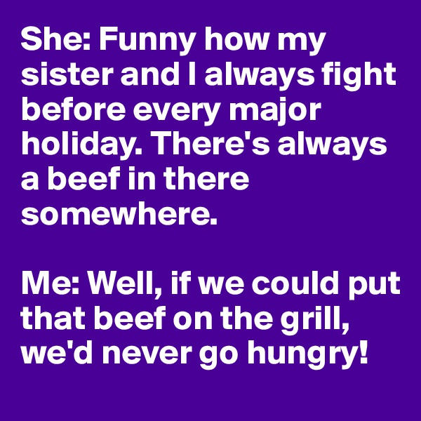 She: Funny how my sister and I always fight before every major holiday. There's always a beef in there somewhere.

Me: Well, if we could put that beef on the grill, we'd never go hungry!