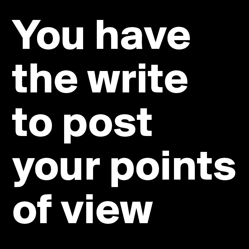You have the write to post your points of view 