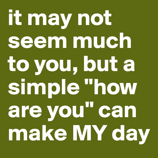 it may not seem much to you, but a simple "how are you" can make MY day