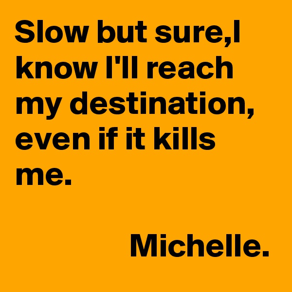 Slow but sure,I know I'll reach my destination, even if it kills me.

                 Michelle.