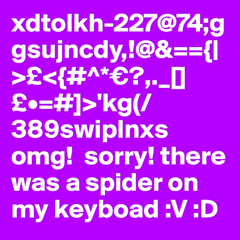 xdtolkh-227@74;ggsujncdy,!@&=={|>£<{#^*€?,._[]£•=#]>'kg(/389swiplnxs
omg!  sorry! there was a spider on my keyboad :V :D