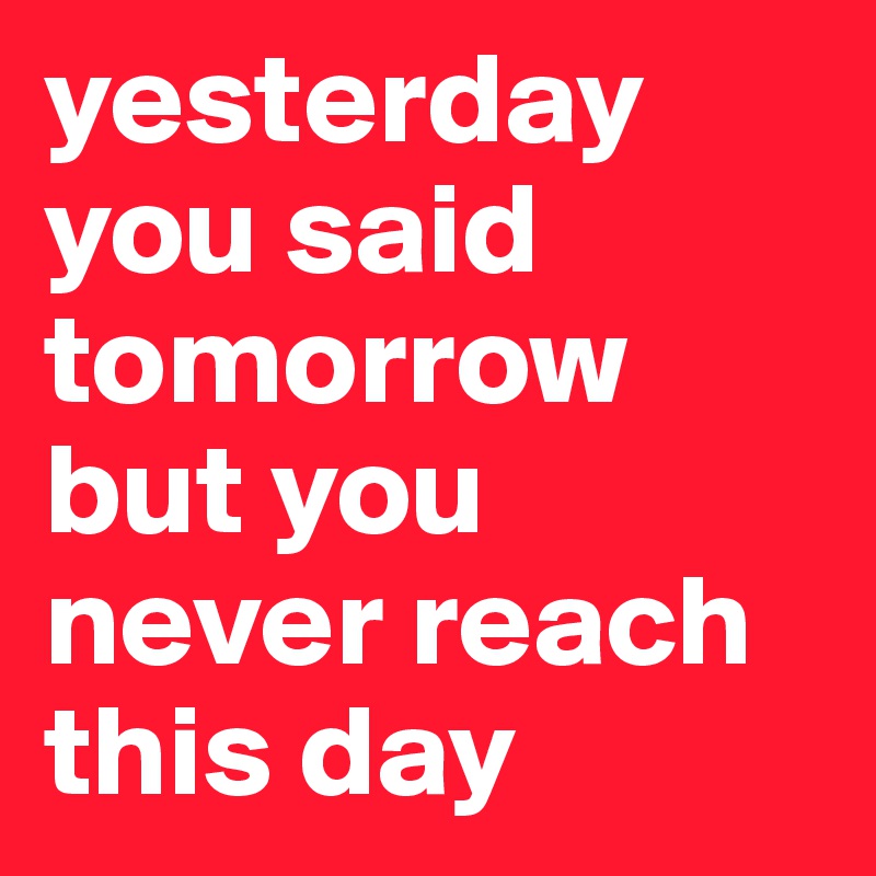 yesterday  you said tomorrow but you never reach this day