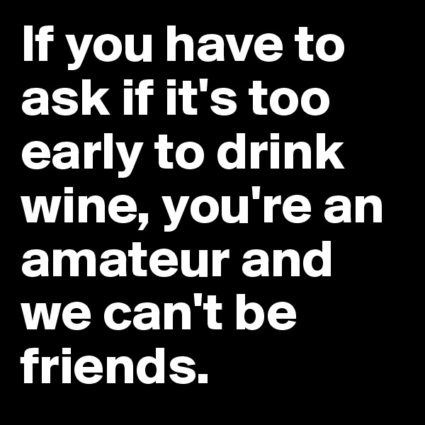 If you have to ask if it's too early to drink wine, you're an amateur and we can't be friends.
