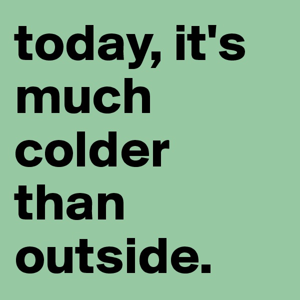 today, it's much colder than outside.