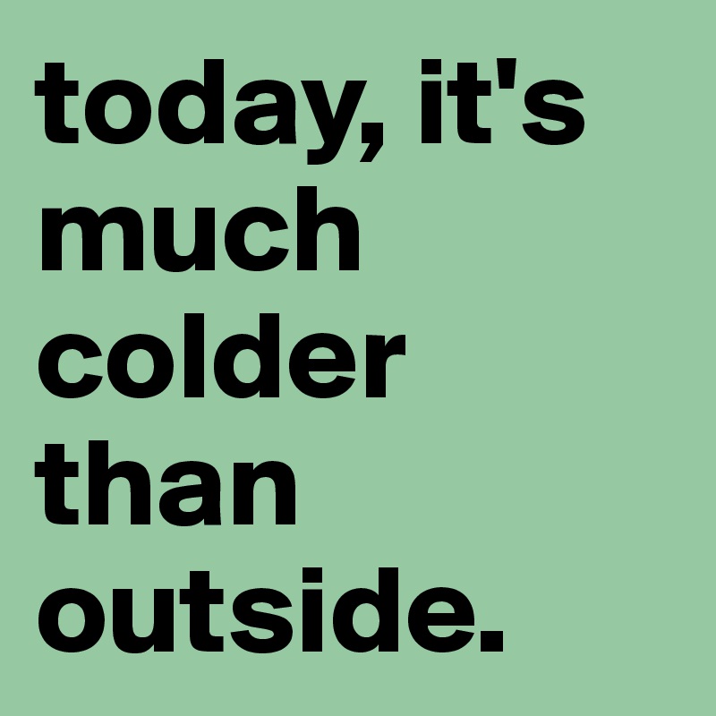 today, it's much colder than outside.