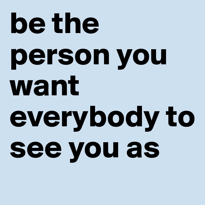 be the person you want everybody to see you as