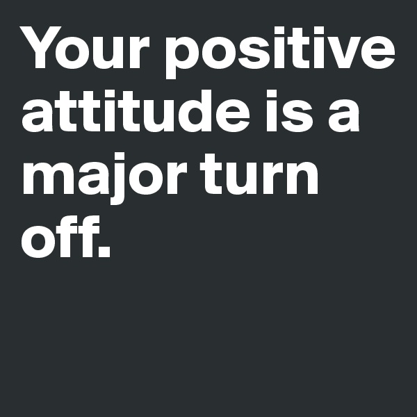 Your positive attitude is a major turn off.
