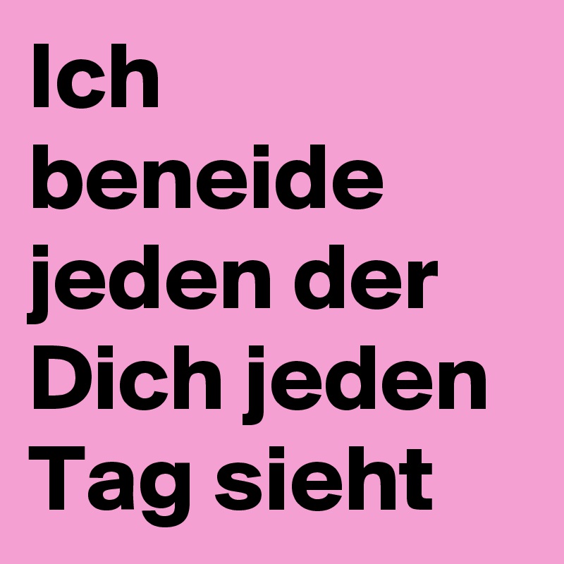 Ich beneide jeden der Dich jeden Tag sieht