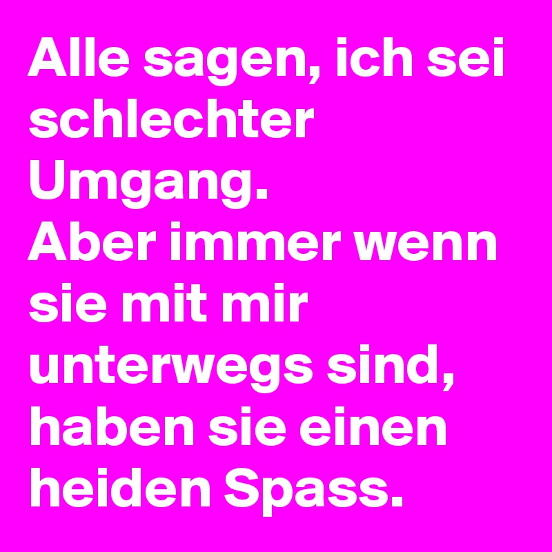 Alle sagen, ich sei schlechter Umgang.
Aber immer wenn sie mit mir unterwegs sind, haben sie einen heiden Spass.