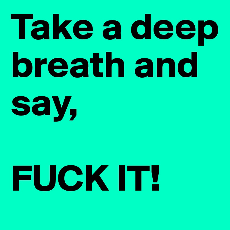 Take a deep breath and say, 

FUCK IT! 