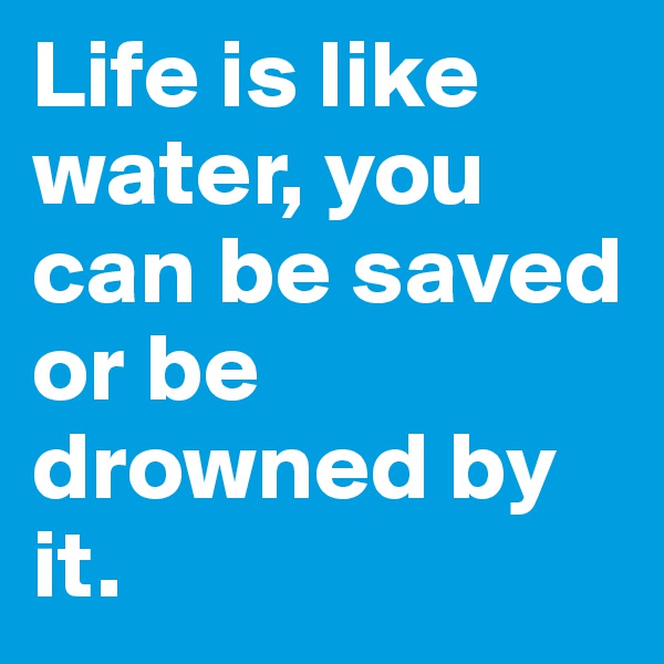 Life is like water, you can be saved or be drowned by it.