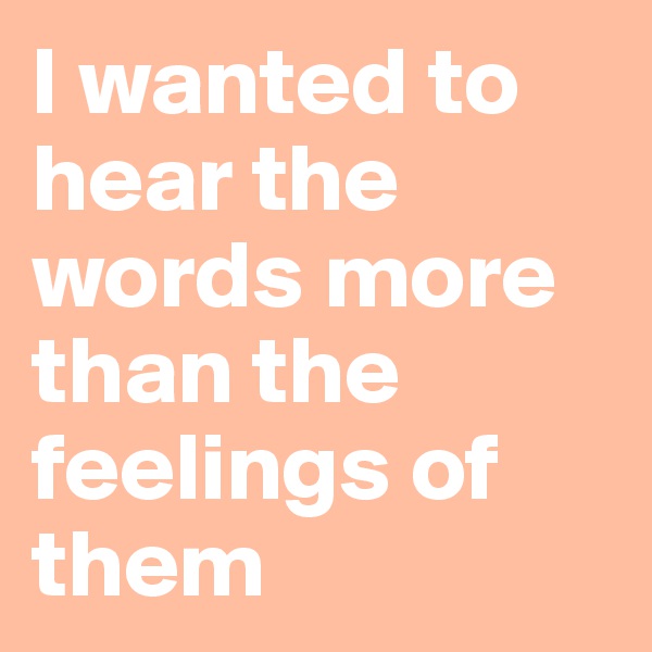 I wanted to hear the words more than the feelings of them