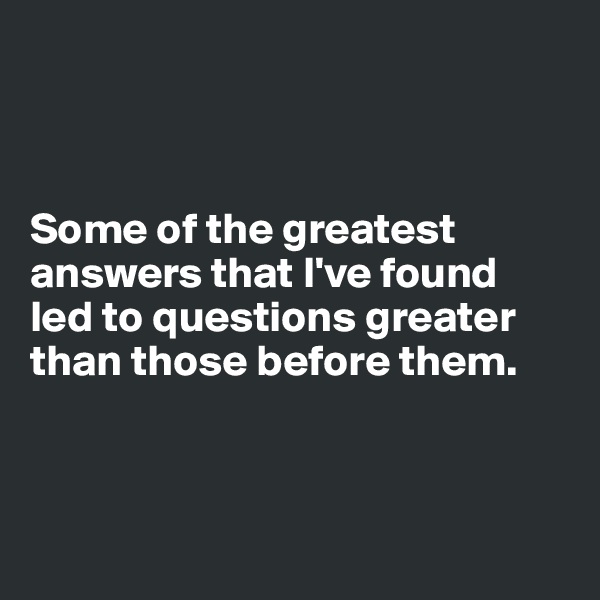 



Some of the greatest answers that I've found 
led to questions greater than those before them. 



