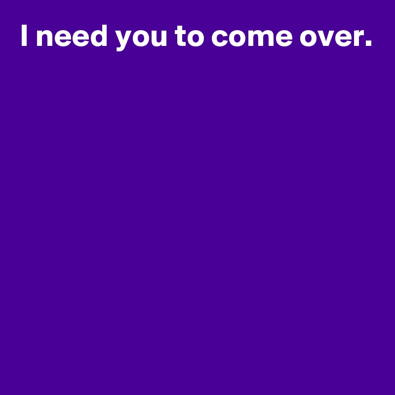 I need you to come over.








