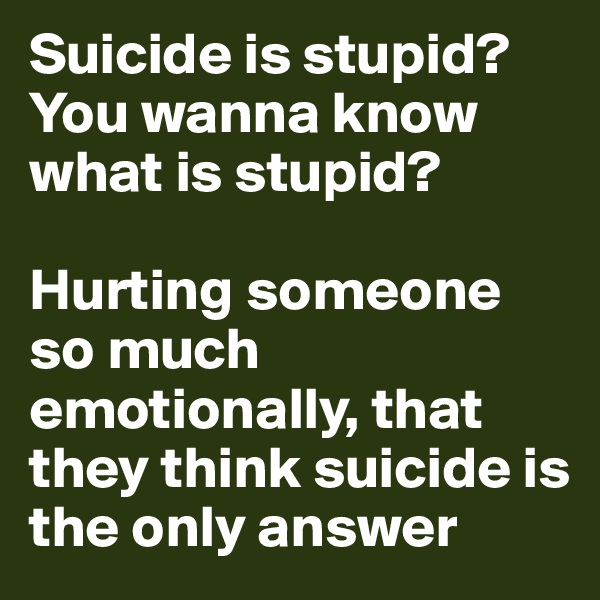 Suicide is stupid?
You wanna know
what is stupid?

Hurting someone so much emotionally, that they think suicide is the only answer