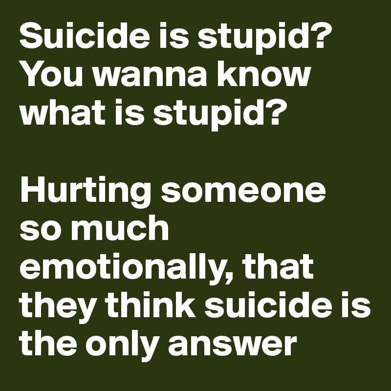 Suicide is stupid?
You wanna know
what is stupid?

Hurting someone so much emotionally, that they think suicide is the only answer