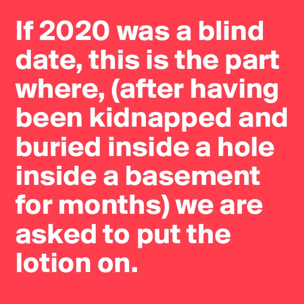 If 2020 was a blind date, this is the part where, (after having been kidnapped and buried inside a hole inside a basement for months) we are asked to put the lotion on. 