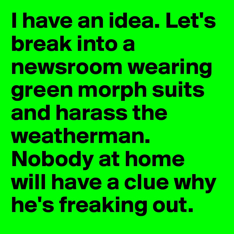 I have an idea. Let's break into a newsroom wearing green morph suits and harass the weatherman. Nobody at home will have a clue why he's freaking out. 