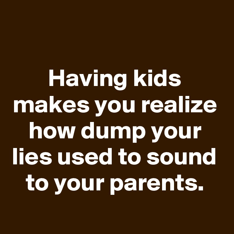 
Having kids makes you realize how dump your lies used to sound to your parents.
