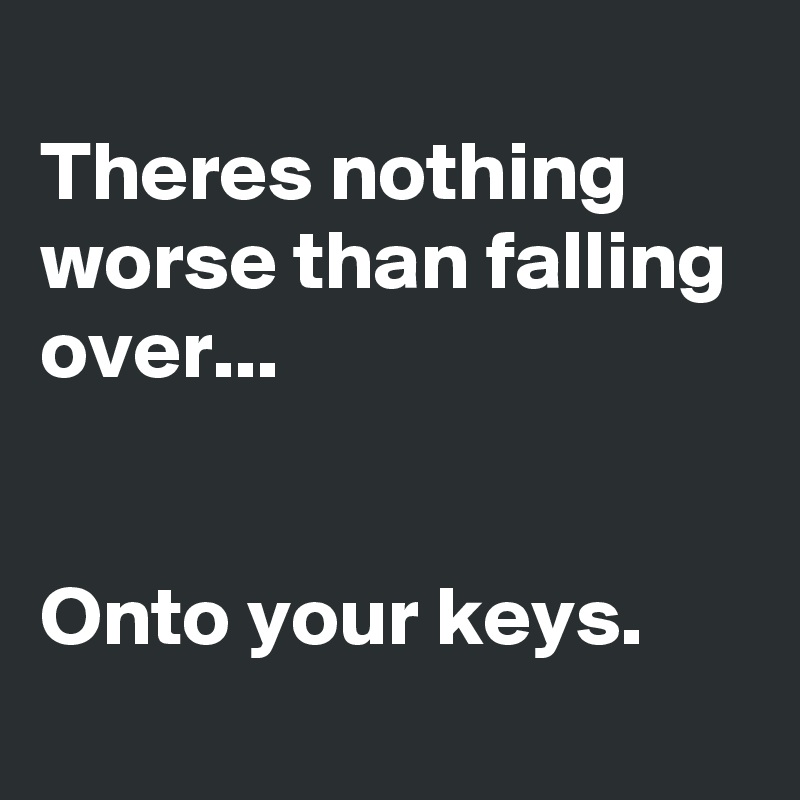 
Theres nothing worse than falling over...


Onto your keys.
