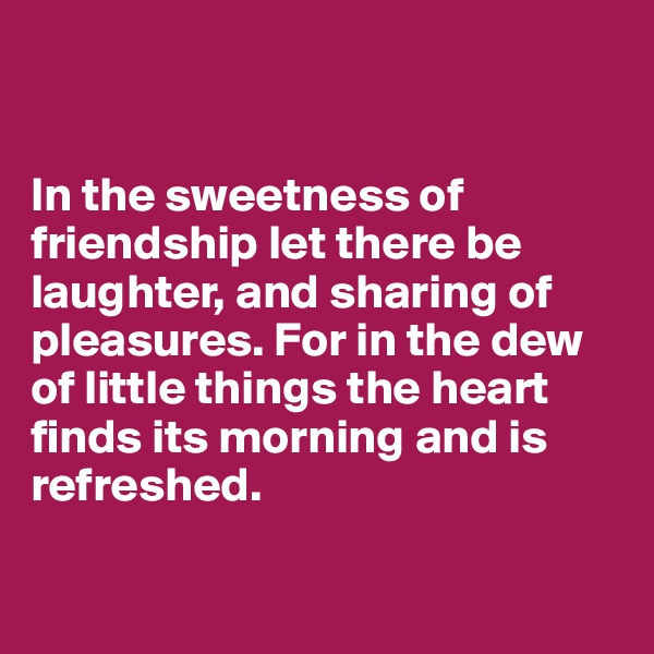 
 

In the sweetness of  friendship let there be
laughter, and sharing of
pleasures. For in the dew  of little things the heart
finds its morning and is
refreshed. 

