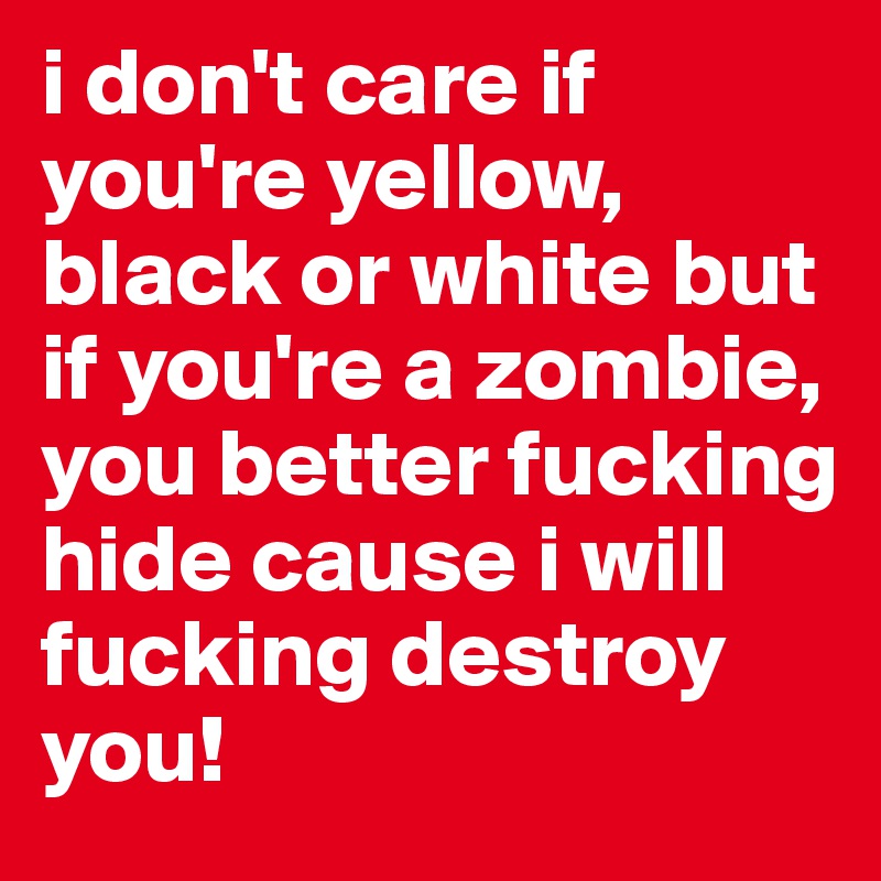 i don't care if you're yellow, black or white but if you're a zombie, you better fucking hide cause i will fucking destroy you!